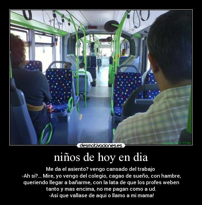 niños de hoy en dia - Me da el asiento? vengo cansado del trabajo
-Ah si?... Mire, yo vengo del colegio, cagao de sueño, con hambre,
queriendo llegar a bañarme, con la lata de que los profes weben
tanto y mas encima, no me pagan como a ud.
-Asi que vallase de aqui o llamo a mi mama!