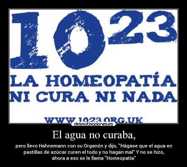 El agua no curaba, - pero llevo Hahnemann con su Organón y dijo, Hágase que el agua en
pastillas de azúcar curen el todo y no hagan mal Y no se hizo,
ahora a eso se le llama Homeopatía