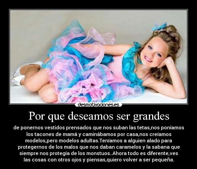 Por que deseamos ser grandes - de ponernos vestidos prensados que nos suban las tetas,nos poníamos
los tacones de mamá y caminábamos por casa,nos creíamos
modelos,pero modelos adultas.Teníamos a alguien alado para
protegernos de los malos que nos daban caramelos y la sabana que
siempre nos protegía de los monstuos..Ahora todo es diferente,ves
las cosas con otros ojos y piensas,quiero volver a ser pequeña.