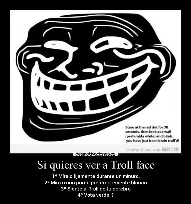 Si quieres ver a Troll face - 1º Míralo fijamente durante un minuto.
2º Mira a una pared preferentemente blanca
3º Siente al Troll de tu cerebro
4º Vota verde :)