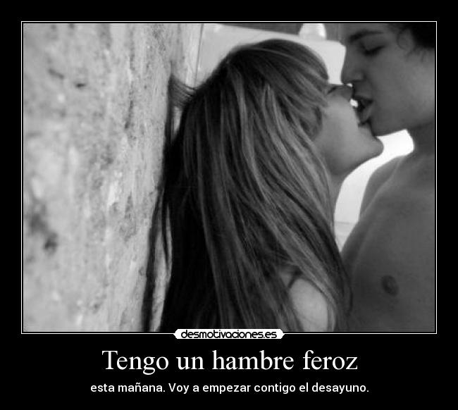 Tengo un hambre feroz - esta mañana. Voy a empezar contigo el desayuno.