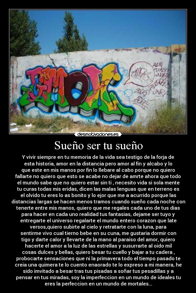 Sueño ser tu sueño - Y vivir siempre en tu memoria de la vida sea testigo de la forja de
esta historia, amor en la distancia pero amor al fin y alcabo y lo
que este en mis manos por fin lo llebare al cabo porque no quiero
fallarte no quiero que esto se acabe no dejar de amrte ahora que todo
el mundo sabe que no quiero estar sin ti , necesito vida si sola mente
tu curas todas mis eridas, dicen las malas lenguas que en terreno es
el olvido tu eres lo as bonito y lo ejor que me a acurrido porque las
distancias largas se hacen menos tramos cuando sueño cada noche con
tenerte entre mis manos, quiero que me regales cada uno de tus dias
para hacer en cada uno realidad tus fantasias, dejame ser tuyo y
entregarte el universo regalarte el mundo entero corazon que late
versos,quiero subirte al cielo y retratarte con la luna, para
sentirme vivo cual tierno bebe en su cuna, me gustaria dormir con
tigo y darte calor y llevarte de la mano al paraiso del amor, quiero
hacerte el amor a la luz de las estrellas y susurrarte al oido mil
cosas dulces y bellas, quiero besar tu cuello y bajar a tu cadera ,
probocarte sensaciones que ni la primavera todo el tiempo pasado te
creia una quimera te lo cuento enaorado te lo expreso a mi manera, he
sido imvitado a besar tras tus pisadas a soñar tus pesadillas y a
pensar en tus miradas, soy la imperfeccion en un mundo de ideales tu
eres la perfeccion en un mundo de mortales...
