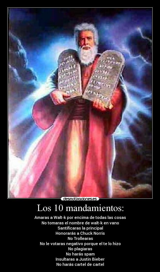 Los 10 mandamientos: - Amaras a Walt-k por encima de todas las cosas
No tomaras el nombre de walt-k en vano
Santificaras la principal
Honorarás a Chuck Norris
No Trollearas
No le votaras negativo porque el te lo hizo
No plagiaras
No harás spam
Insultaras a Justin Bieber
No harás cartel de cartel