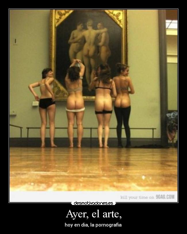 Ayer, el arte, - hoy en dia, la pornografia 