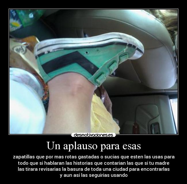 Un aplauso para esas - zapatillas que por mas rotas gastadas o sucias que esten las usas para
todo que si hablaran las historias que contarian las que si tu madre
las tirara revisarias la basura de toda una ciudad para encontrarlas
y aun asi las seguirias usando