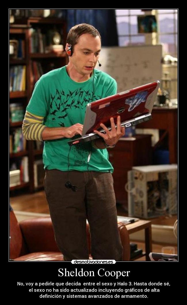 Sheldon Cooper - No, voy a pedirle que decida  entre el sexo y Halo 3. Hasta donde sé,
 el sexo no ha sido actualizado incluyendo gráficos de alta
definición y sistemas avanzados de armamento.