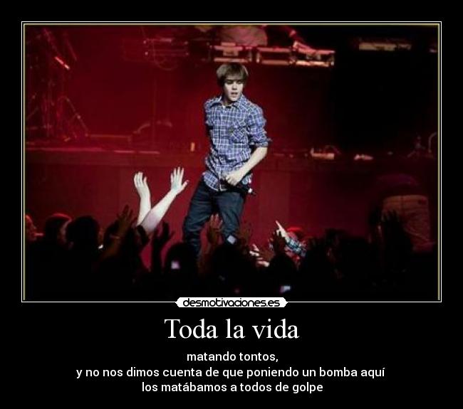 Toda la vida - matando tontos,
y no nos dimos cuenta de que poniendo un bomba aquí
los matábamos a todos de golpe