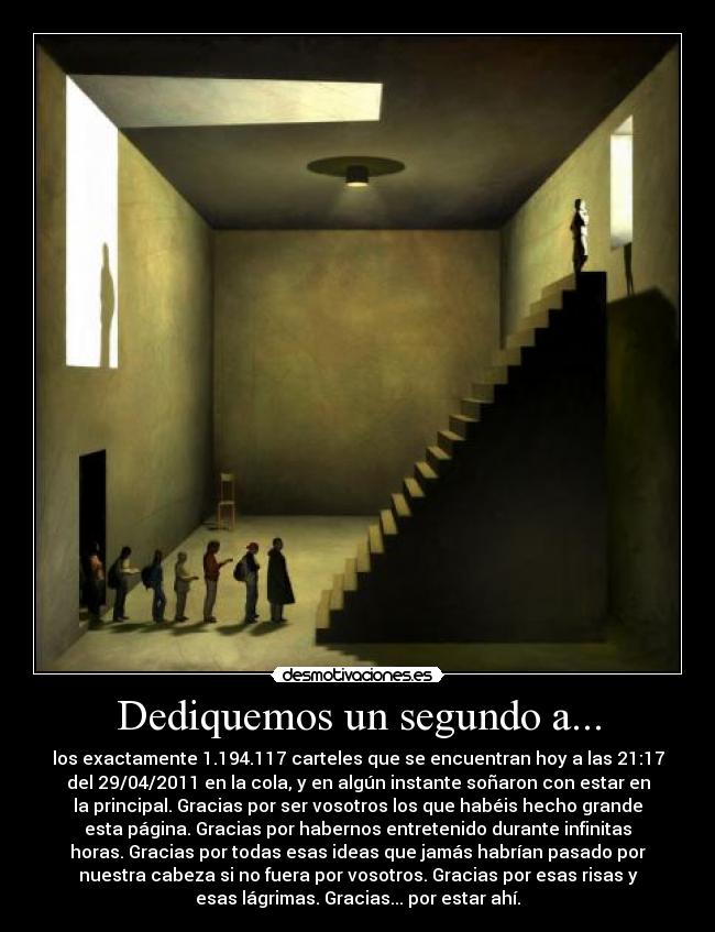 Dediquemos un segundo a... - los exactamente 1.194.117 carteles que se encuentran hoy a las 21:17
del 29/04/2011 en la cola, y en algún instante soñaron con estar en
la principal. Gracias por ser vosotros los que habéis hecho grande
esta página. Gracias por habernos entretenido durante infinitas
horas. Gracias por todas esas ideas que jamás habrían pasado por
nuestra cabeza si no fuera por vosotros. Gracias por esas risas y
esas lágrimas. Gracias... por estar ahí.