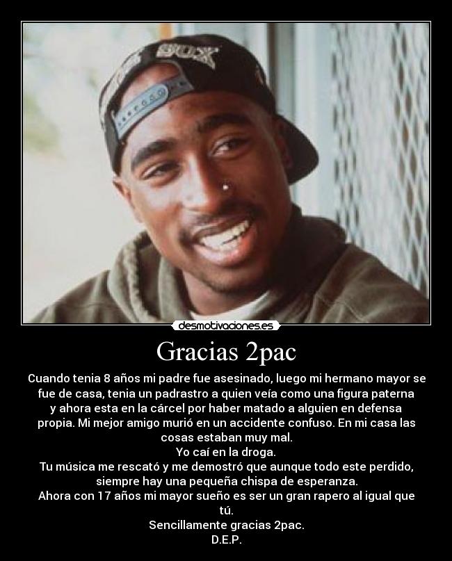 Gracias 2pac - Cuando tenia 8 años mi padre fue asesinado, luego mi hermano mayor se
fue de casa, tenia un padrastro a quien veía como una figura paterna
y ahora esta en la cárcel por haber matado a alguien en defensa
propia. Mi mejor amigo murió en un accidente confuso. En mi casa las
cosas estaban muy mal.
Yo caí en la droga.
Tu música me rescató y me demostró que aunque todo este perdido,
siempre hay una pequeña chispa de esperanza.
Ahora con 17 años mi mayor sueño es ser un gran rapero al igual que
tú.
Sencillamente gracias 2pac.
D.E.P.