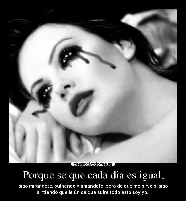 Porque se que cada dia es igual, - sigo mirandote, sufriendo y amandote, pero de que me sirve si sigo
sintiendo que la única que sufre todo esto soy yo. 