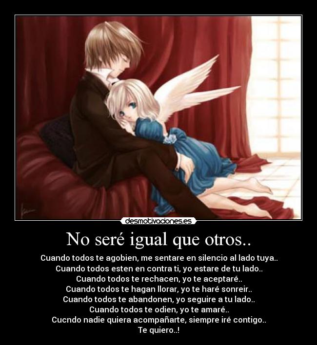 No seré igual que otros.. - Cuando todos te agobien, me sentare en silencio al lado tuya..
Cuando todos esten en contra ti, yo estare de tu lado..
Cuando todos te rechacen, yo te aceptaré..
Cuando todos te hagan llorar, yo te haré sonreir..
Cuando todos te abandonen, yo seguire a tu lado..
Cuando todos te odien, yo te amaré..
Cucndo nadie quiera acompañarte, siempre iré contigo..
Te quiero..!