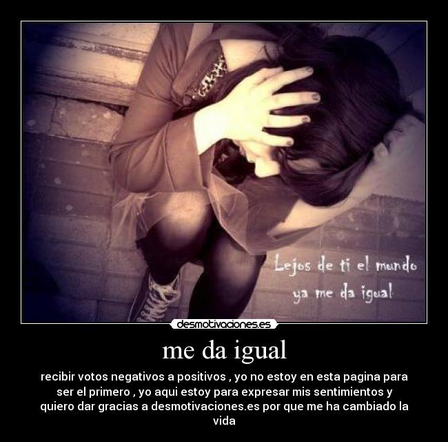me da igual - recibir votos negativos a positivos , yo no estoy en esta pagina para
ser el primero , yo aqui estoy para expresar mis sentimientos y
quiero dar gracias a desmotivaciones.es por que me ha cambiado la
vida
