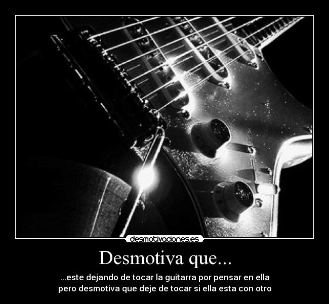 Desmotiva que... - ...este dejando de tocar la guitarra por pensar en ella
pero desmotiva que deje de tocar si ella esta con otro