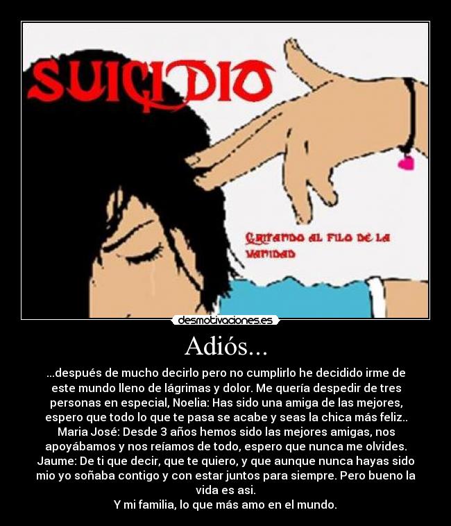 Adiós... - ...después de mucho decirlo pero no cumplirlo he decidido irme de
este mundo lleno de lágrimas y dolor. Me quería despedir de tres
personas en especial, Noelia: Has sido una amiga de las mejores,
espero que todo lo que te pasa se acabe y seas la chica más feliz..
Maria José: Desde 3 años hemos sido las mejores amigas, nos
apoyábamos y nos reíamos de todo, espero que nunca me olvides.
Jaume: De ti que decir, que te quiero, y que aunque nunca hayas sido
mio yo soñaba contigo y con estar juntos para siempre. Pero bueno la
vida es asi.
Y mi familia, lo que más amo en el mundo.