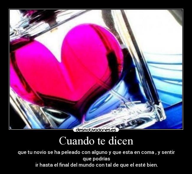 Cuando te dicen - que tu novio se ha peleado con alguno y que esta en coma , y sentir que podrías
 ir hasta el final del mundo con tal de que el esté bien.