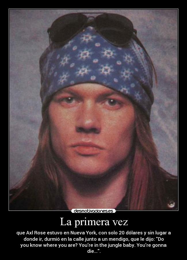 La primera vez - que Axl Rose estuvo en Nueva York, con solo 20 dólares y sin lugar a
donde ir, durmió en la calle junto a un mendigo, que le dijo: Do
you know where you are? Youre in the jungle baby. Youre gonna
die....