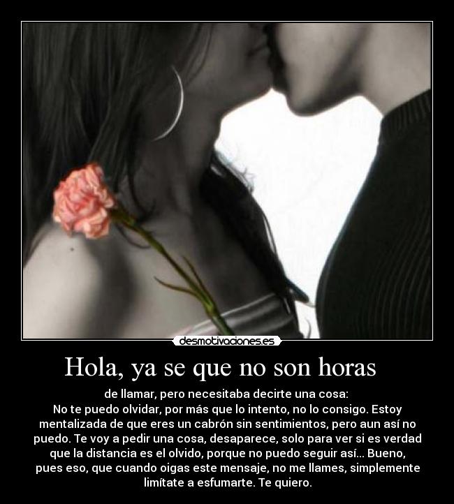 Hola, ya se que no son horas   - de llamar, pero necesitaba decirte una cosa: 
No te puedo olvidar, por más que lo intento, no lo consigo. Estoy
mentalizada de que eres un cabrón sin sentimientos, pero aun así no
puedo. Te voy a pedir una cosa, desaparece, solo para ver si es verdad
que la distancia es el olvido, porque no puedo seguir así... Bueno,
pues eso, que cuando oigas este mensaje, no me llames, simplemente
limítate a esfumarte. Te quiero.