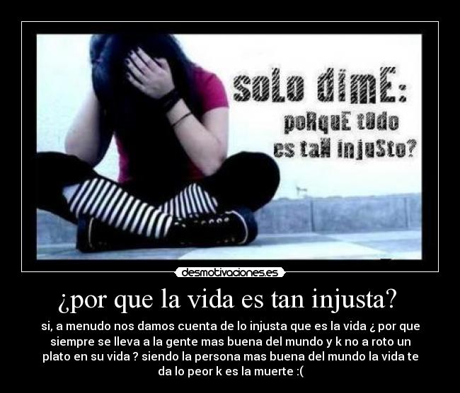 ¿por que la vida es tan injusta?  - si, a menudo nos damos cuenta de lo injusta que es la vida ¿ por que
siempre se lleva a la gente mas buena del mundo y k no a roto un
plato en su vida ? siendo la persona mas buena del mundo la vida te
da lo peor k es la muerte :(