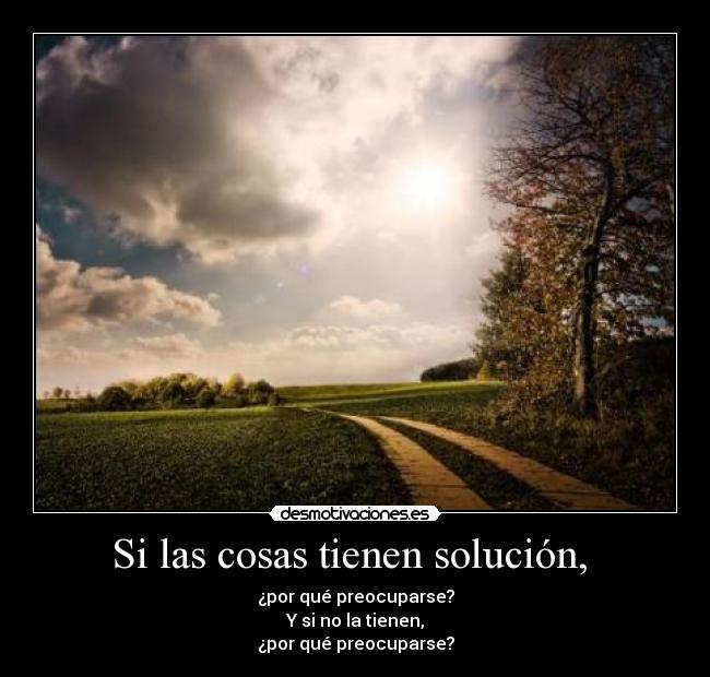 Si las cosas tienen solución, - ¿por qué preocuparse?
Y si no la tienen,
¿por qué preocuparse?