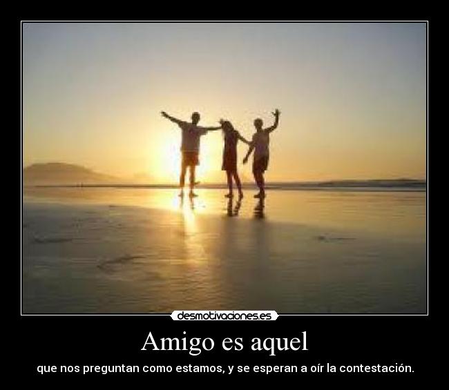 Amigo es aquel - que nos preguntan como estamos, y se esperan a oír la contestación.