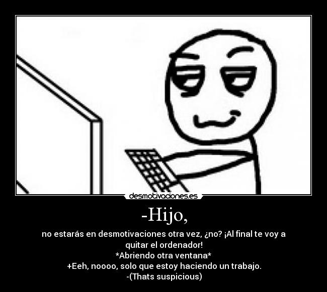 -Hijo, - no estarás en desmotivaciones otra vez, ¿no? ¡Al final te voy a quitar el ordenador!
*Abriendo otra ventana*
+Eeh, noooo, solo que estoy haciendo un trabajo.
-(Thats suspicious)