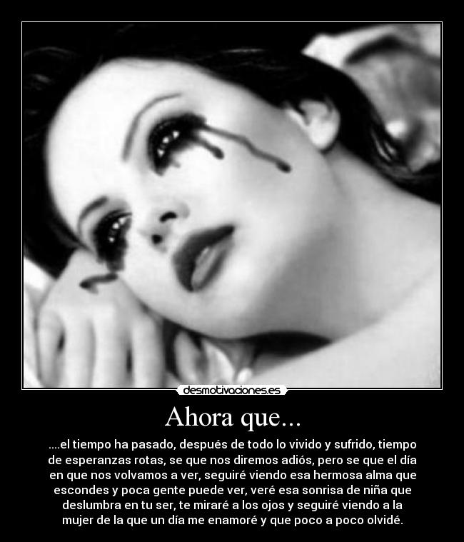 Ahora que... - ....el tiempo ha pasado, después de todo lo vivido y sufrido, tiempo
de esperanzas rotas, se que nos diremos adiós, pero se que el día
en que nos volvamos a ver, seguiré viendo esa hermosa alma que
escondes y poca gente puede ver, veré esa sonrisa de niña que
deslumbra en tu ser, te miraré a los ojos y seguiré viendo a la
mujer de la que un día me enamoré y que poco a poco olvidé.