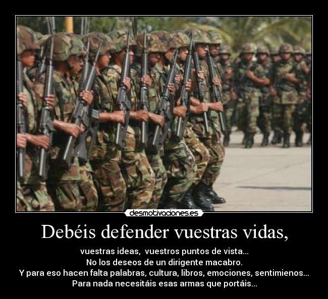 Debéis defender vuestras vidas, - vuestras ideas,  vuestros puntos de vista...
No los deseos de un dirigente macabro.
Y para eso hacen falta palabras, cultura, libros, emociones, sentimienos...
Para nada necesitáis esas armas que portáis...