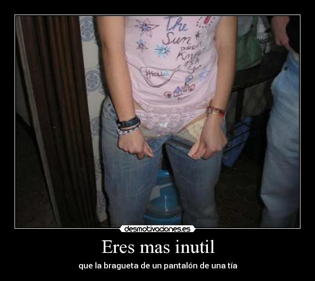 Eres mas inutil - que la bragueta de un pantalón de una tía