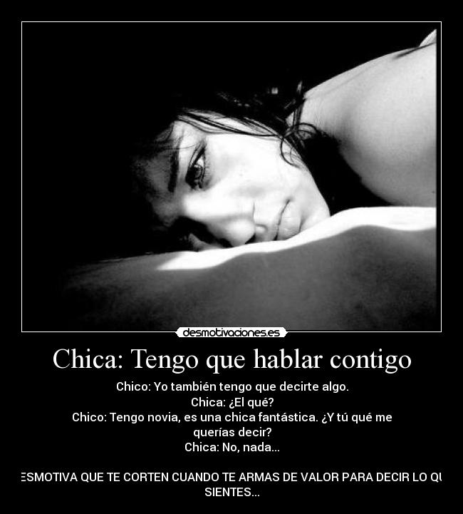 Chica: Tengo que hablar contigo - Chico: Yo también tengo que decirte algo.
Chica: ¿El qué?
Chico: Tengo novia, es una chica fantástica. ¿Y tú qué me
querías decir?
Chica: No, nada...

DESMOTIVA QUE TE CORTEN CUANDO TE ARMAS DE VALOR PARA DECIR LO QUE
SIENTES...