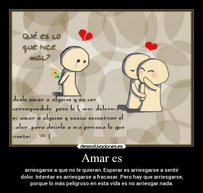 Amar es - arriesgarse a que no le quieran. Esperar es arriesgarse a sentir
dolor. Intentar es arriesgarse a fracasar. Pero hay que arriesgarse,
porque lo más peligroso en esta vida es no arriesgar nada.