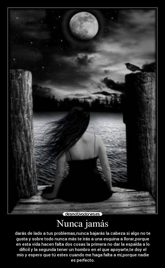 Nunca jamás - darás de lado a tus problemas,nunca bajarás la cabeza si algo no te
gusta y sobre todo nunca más te irás a una esquina a llorar,porque
en esta vida hacen falta dos cosas la primera no dar la espalda a lo
difícil y la segunda tener un hombro en el que apoyarte,te doy el
mío y espero que tú estes cuando me haga falta a mí,porque nadie
es perfecto.