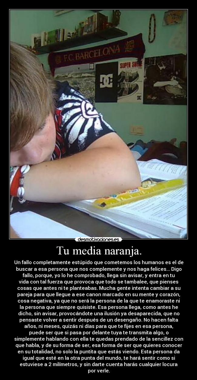 Tu media naranja. - Un fallo completamente estúpido que cometemos los humanos es el de
buscar a esa persona que nos complemente y nos haga felices... Digo
fallo, porque, yo lo he comprobado, llega sin avisar, y entra en tu
vida con tal fuerza que provoca que todo se tambalee, que pienses
cosas que antes ni te planteabas. Mucha gente intenta cambiar a su
pareja para que llegue a ese canon marcado en su mente y corazón,
cosa negativa, ya que no será la persona de la que te enamoraste ni
la persona que siempre quisiste. Esa persona llega, como antes he
dicho, sin avisar, provocándote una ilusión ya desaparecida, que no
pensaste volver a sentir después de un desengaño. No hacen falta
años, ni meses, quizás ni días para que te fijes en esa persona,
puede ser que si pasa por delante tuya te transmita algo, o
simplemente hablando con ella te quedas prendado de la sencillez con
que habla, y de su forma de ser, esa forma de ser que quieres conocer
en su totalidad, no solo la puntita que estás viendo. Esta persona da
igual que esté en la otra punta del mundo, te hará sentir como si
estuviese a 2 milímetros, y sin darte cuenta harás cualquier locura
por verle.