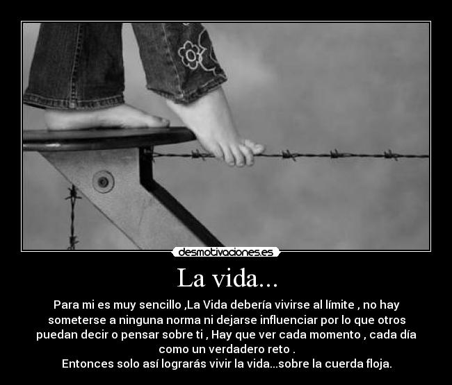 La vida... - Para mi es muy sencillo ,La Vida debería vivirse al límite , no hay
someterse a ninguna norma ni dejarse influenciar por lo que otros
puedan decir o pensar sobre ti , Hay que ver cada momento , cada día
como un verdadero reto .
Entonces solo así lograrás vivir la vida...sobre la cuerda floja.