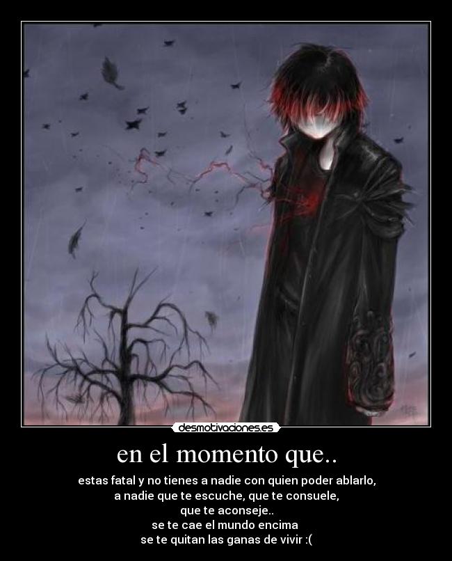 en el momento que.. - estas fatal y no tienes a nadie con quien poder ablarlo,
a nadie que te escuche, que te consuele,
que te aconseje..
se te cae el mundo encima 
se te quitan las ganas de vivir :(