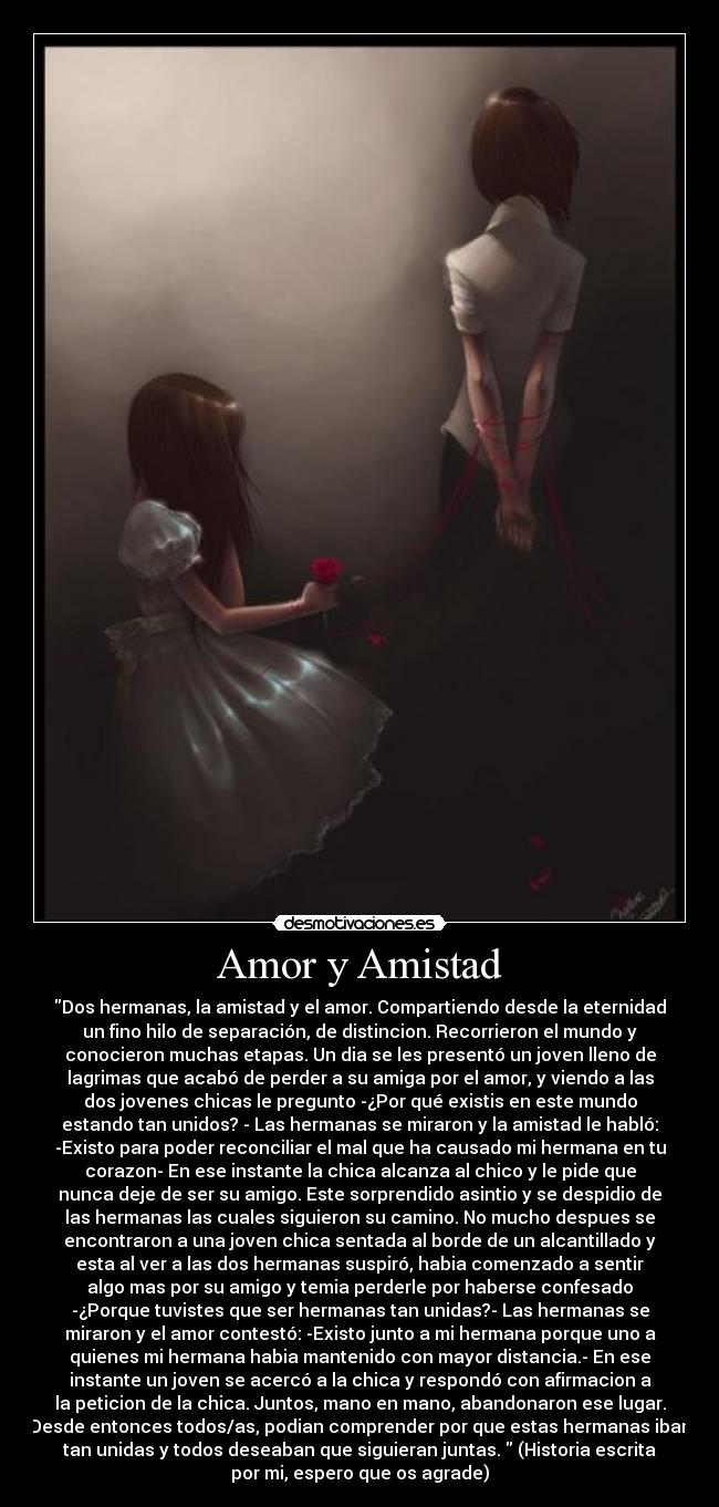 Amor y Amistad - Dos hermanas, la amistad y el amor. Compartiendo desde la eternidad
un fino hilo de separación, de distincion. Recorrieron el mundo y
conocieron muchas etapas. Un dia se les presentó un joven lleno de
lagrimas que acabó de perder a su amiga por el amor, y viendo a las
dos jovenes chicas le pregunto -¿Por qué existis en este mundo
estando tan unidos? - Las hermanas se miraron y la amistad le habló:
-Existo para poder reconciliar el mal que ha causado mi hermana en tu
corazon- En ese instante la chica alcanza al chico y le pide que
nunca deje de ser su amigo. Este sorprendido asintio y se despidio de
las hermanas las cuales siguieron su camino. No mucho despues se
encontraron a una joven chica sentada al borde de un alcantillado y
esta al ver a las dos hermanas suspiró, habia comenzado a sentir
algo mas por su amigo y temia perderle por haberse confesado
-¿Porque tuvistes que ser hermanas tan unidas?- Las hermanas se
miraron y el amor contestó: -Existo junto a mi hermana porque uno a
quienes mi hermana habia mantenido con mayor distancia.- En ese
instante un joven se acercó a la chica y respondó con afirmacion a
la peticion de la chica. Juntos, mano en mano, abandonaron ese lugar.
Desde entonces todos/as, podian comprender por que estas hermanas iban
tan unidas y todos deseaban que siguieran juntas. (Historia escrita
por mi, espero que os agrade)
