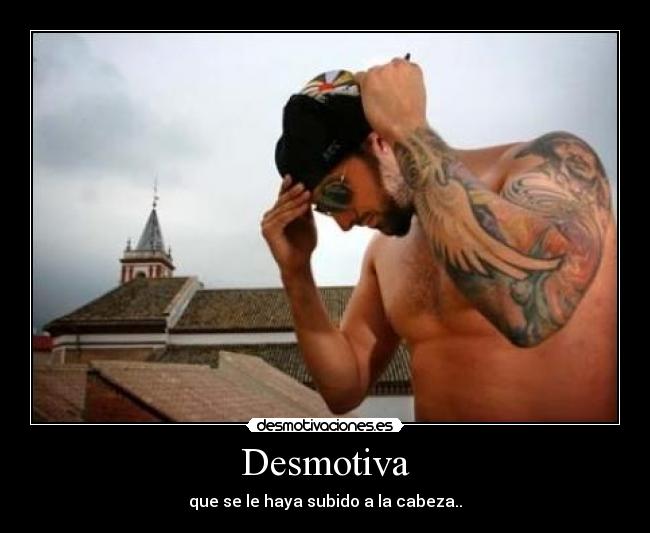 Desmotiva - que se le haya subido a la cabeza..