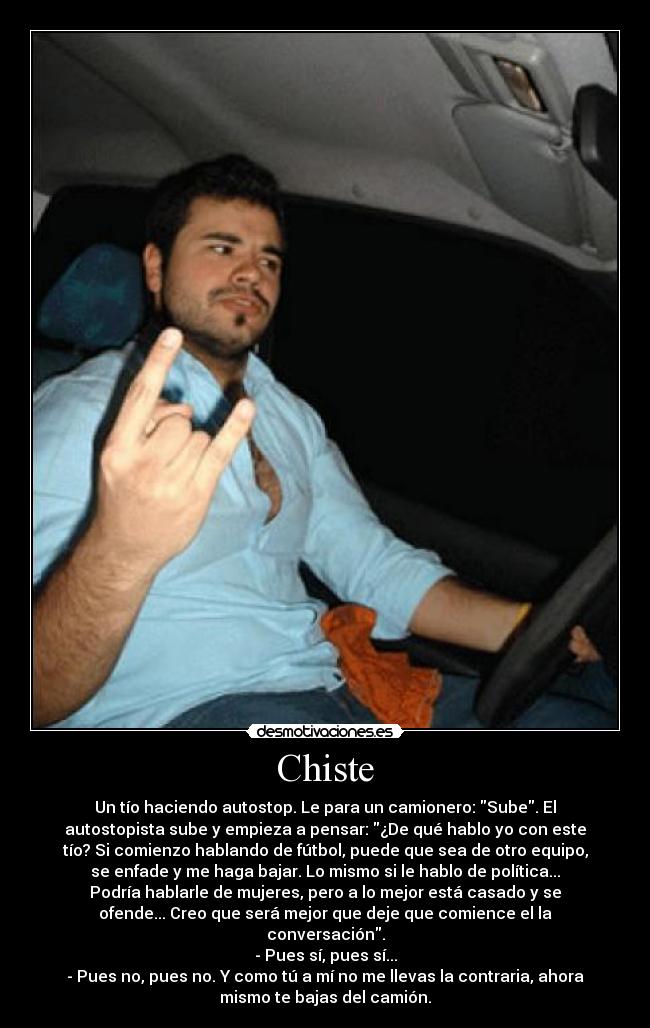 Chiste - Un tío haciendo autostop. Le para un camionero: Sube. El
autostopista sube y empieza a pensar: ¿De qué hablo yo con este
tío? Si comienzo hablando de fútbol, puede que sea de otro equipo,
se enfade y me haga bajar. Lo mismo si le hablo de política...
Podría hablarle de mujeres, pero a lo mejor está casado y se
ofende... Creo que será mejor que deje que comience el la
conversación.
- Pues sí, pues sí...
- Pues no, pues no. Y como tú a mí no me llevas la contraria, ahora
mismo te bajas del camión.