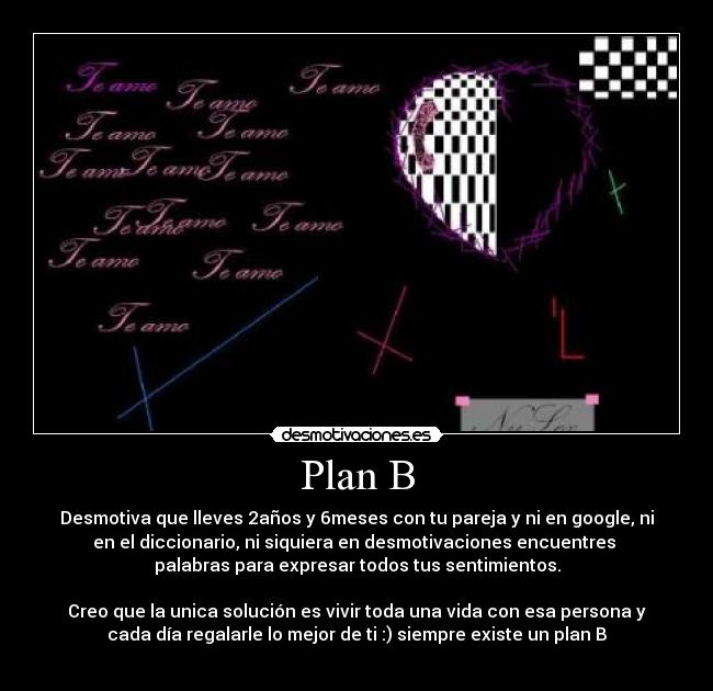 Plan B - Desmotiva que lleves 2años y 6meses con tu pareja y ni en google, ni
en el diccionario, ni siquiera en desmotivaciones encuentres
palabras para expresar todos tus sentimientos.
Creo que la unica solución es vivir toda una vida con esa persona y
cada día regalarle lo mejor de ti :) siempre existe un plan B