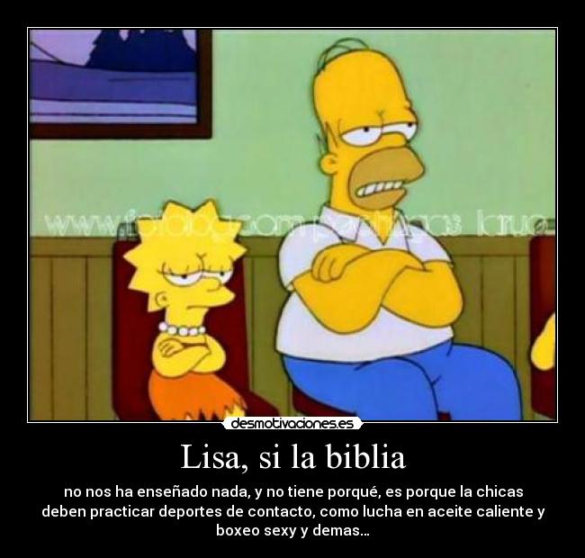 Lisa, si la biblia - no nos ha enseñado nada, y no tiene porqué, es porque la chicas
deben practicar deportes de contacto, como lucha en aceite caliente y
boxeo sexy y demas…