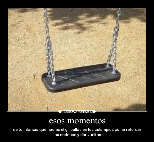 esos momentos - de tu infancia que hacias el gilipollas en los columpios como retorcer
las cadenas y dar vueltas