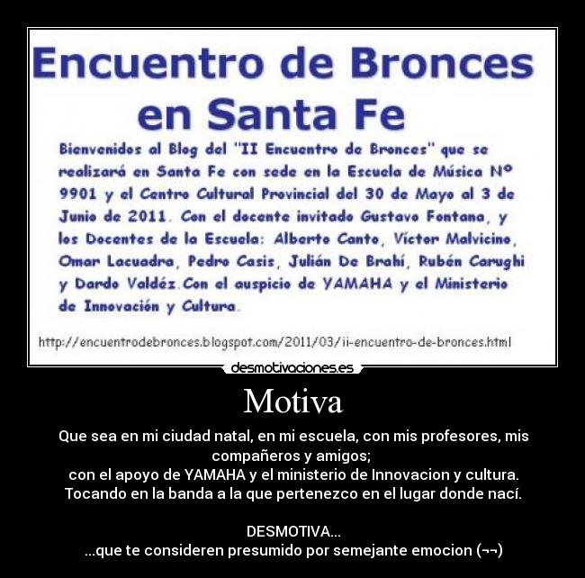 Motiva - Que sea en mi ciudad natal, en mi escuela, con mis profesores, mis
compañeros y amigos; 
con el apoyo de YAMAHA y el ministerio de Innovacion y cultura.
Tocando en la banda a la que pertenezco en el lugar donde nací.

DESMOTIVA...
...que te consideren presumido por semejante emocion (¬¬)