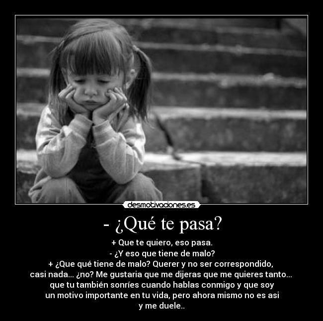 - ¿Qué te pasa? - + Que te quiero, eso pasa.
- ¿Y eso que tiene de malo?
+ ¿Que qué tiene de malo? Querer y no ser correspondido,
casi nada... ¿no? Me gustaria que me dijeras que me quieres tanto...
que tu también sonríes cuando hablas conmigo y que soy
un motivo importante en tu vida, pero ahora mismo no es asi
y me duele..