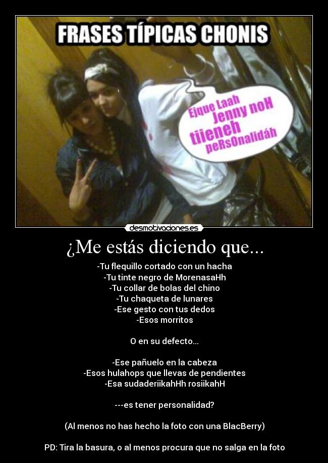 ¿Me estás diciendo que... - -Tu flequillo cortado con un hacha
-Tu tinte negro de MorenasaHh
-Tu collar de bolas del chino
-Tu chaqueta de lunares
-Ese gesto con tus dedos
-Esos morritos
O en su defecto...
-Ese pañuelo en la cabeza
-Esos hulahops que llevas de pendientes
-Esa sudaderiikahHh rosiikahH
---es tener personalidad?
(Al menos no has hecho la foto con una BlacBerry)
PD: Tira la basura, o al menos procura que no salga en la foto