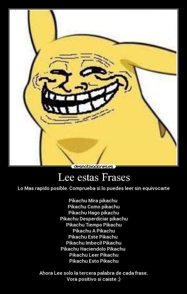 Lee estas Frases - Lo Mas rapido posible. Comprueba si lo puedes leer sin equivocarte

Pikachu Mira pikachu 
Pikachu Como pikachu
Pikachu Hago pikachu
Pikachu Desperdiciar pikachu
Pikachu Tiempo Pikachu
Pikachu A Pikachu
Pikachu Este Pikachu 
Pikachu Imbecil Pikachu
Pikachu Haciendolo Pikachu 
Pikachu Leer Pikachu
Pikachu Esto Pikachu

Ahora Lee solo la tercera palabra de cada frase.
Vora positivo si caiste ;)

