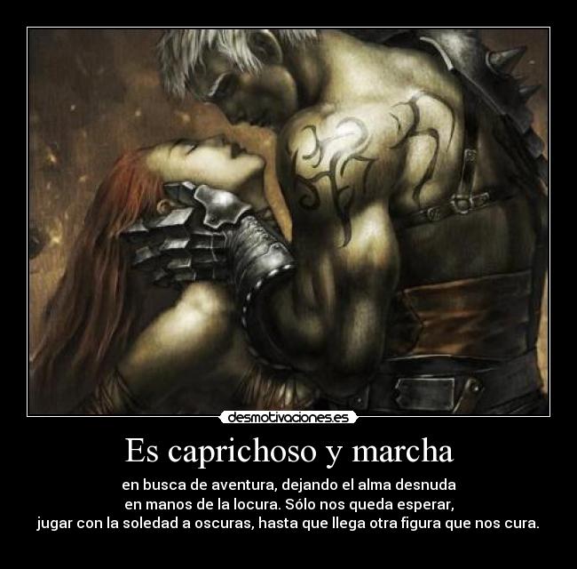 Es caprichoso y marcha - en busca de aventura, dejando el alma desnuda
en manos de la locura. Sólo nos queda esperar,
jugar con la soledad a oscuras, hasta que llega otra figura que nos cura.