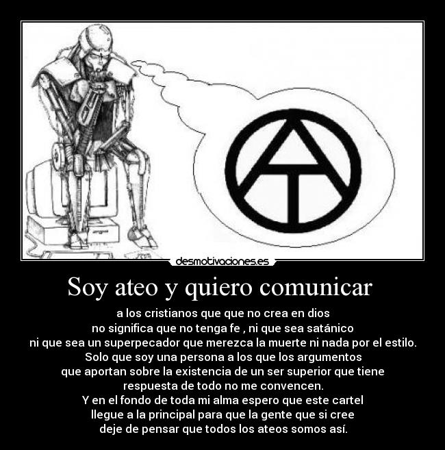 Soy ateo y quiero comunicar - a los cristianos que que no crea en dios
no significa que no tenga fe , ni que sea satánico
ni que sea un superpecador que merezca la muerte ni nada por el estilo.
Solo que soy una persona a los que los argumentos
que aportan sobre la existencia de un ser superior que tiene
respuesta de todo no me convencen.
Y en el fondo de toda mi alma espero que este cartel
llegue a la principal para que la gente que si cree
deje de pensar que todos los ateos somos así.