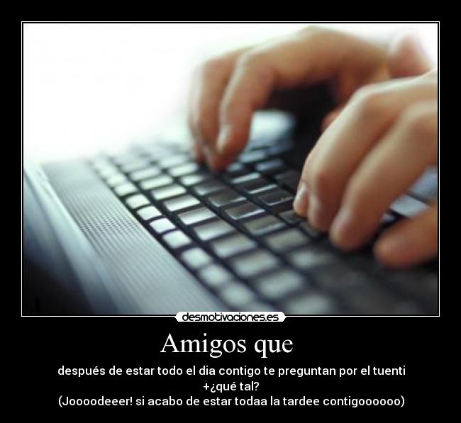 Amigos que - después de estar todo el dia contigo te preguntan por el tuenti
+¿qué tal?
(Joooodeeer! si acabo de estar todaa la tardee contigoooooo)