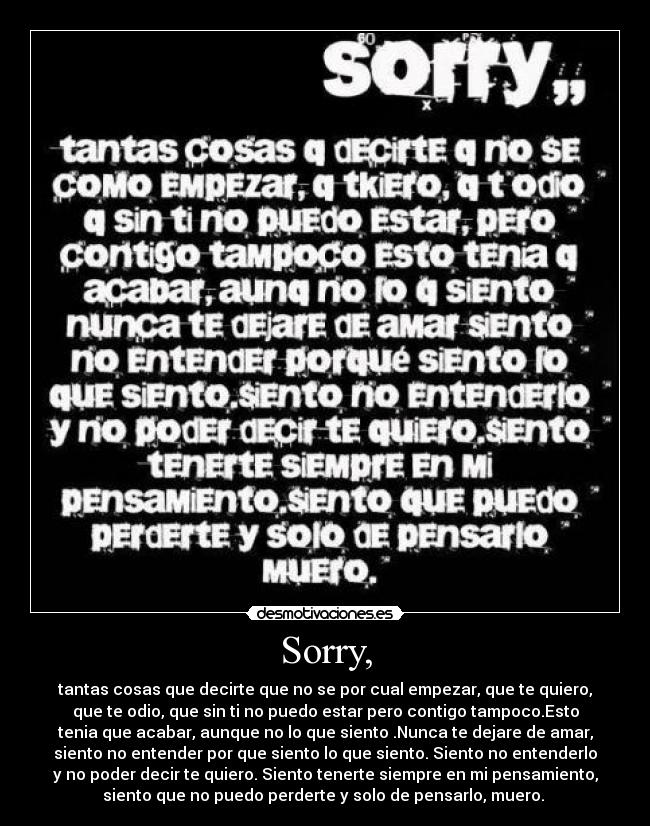 Sorry, - tantas cosas que decirte que no se por cual empezar, que te quiero,
que te odio, que sin ti no puedo estar pero contigo tampoco.Esto
tenia que acabar, aunque no lo que siento .Nunca te dejare de amar,
siento no entender por que siento lo que siento. Siento no entenderlo
y no poder decir te quiero. Siento tenerte siempre en mi pensamiento,
siento que no puedo perderte y solo de pensarlo, muero. 