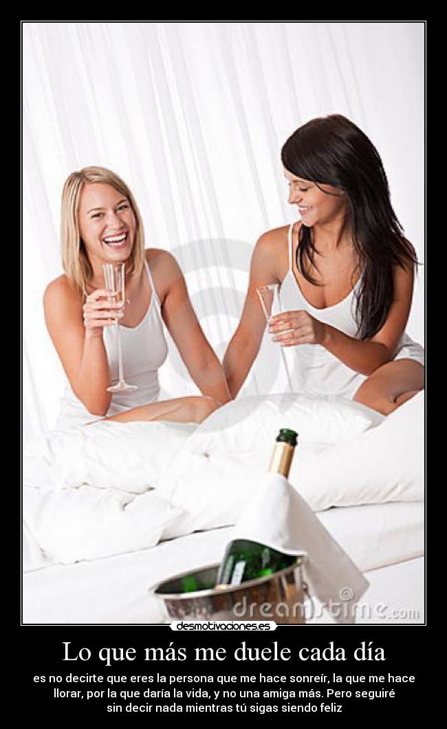 Lo que más me duele cada día - es no decirte que eres la persona que me hace sonreír, la que me hace
llorar, por la que daría la vida, y no una amiga más. Pero seguiré
sin decir nada mientras tú sigas siendo feliz