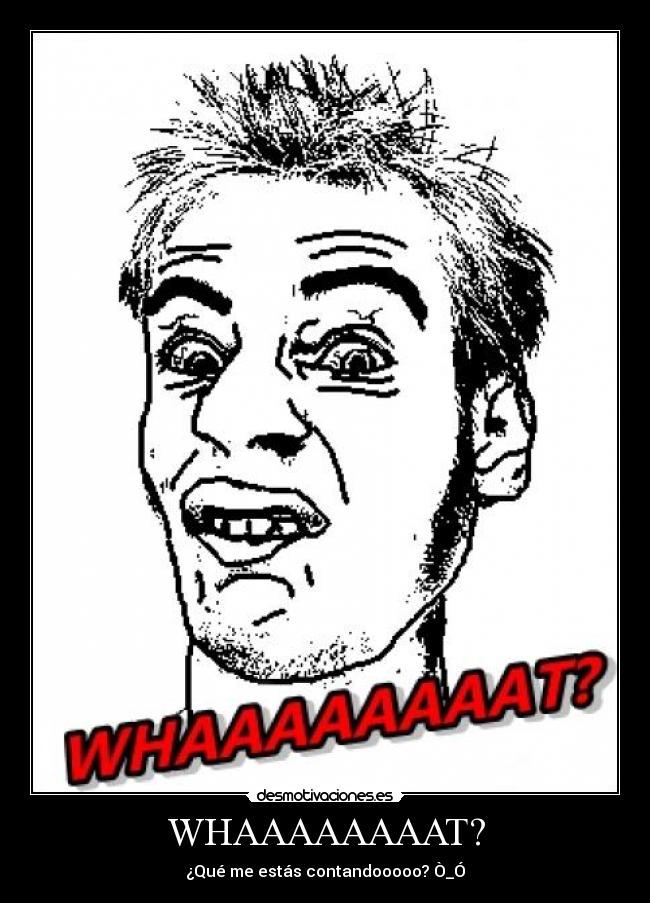WHAAAAAAAAT? - ¿Qué me estás contandooooo? Ò_Ó